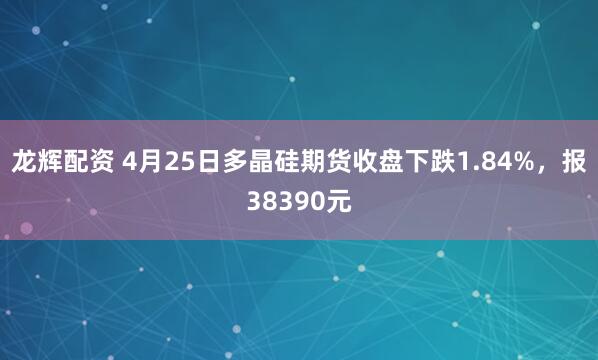 龙辉配资 4月25日多晶硅期货收盘下跌1.84%，报38390元