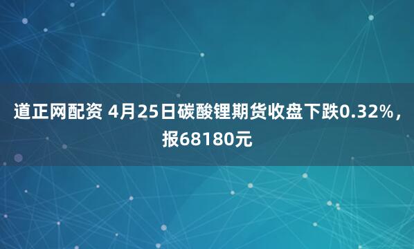 道正网配资 4月25日碳酸锂期货收盘下跌0.32%，报68180元