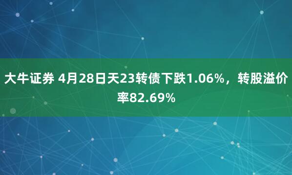 大牛证券 4月28日天23转债下跌1.06%，转股溢价率82.69%
