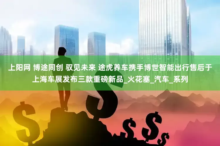 上阳网 博途同创 驭见未来 途虎养车携手博世智能出行售后于上海车展发布三款重磅新品_火花塞_汽车_系列