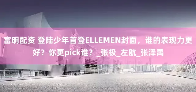 富明配资 登陆少年首登ELLEMEN封面，谁的表现力更好？你更pick谁？_张极_左航_张泽禹