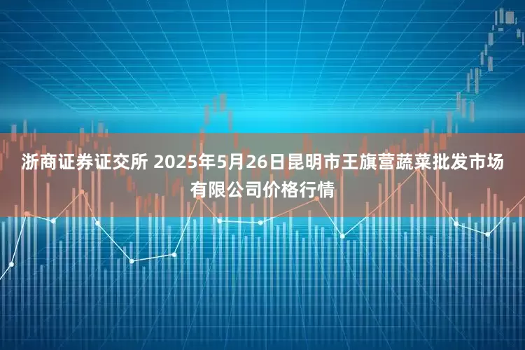 浙商证券证交所 2025年5月26日昆明市王旗营蔬菜批发市场有限公司价格行情