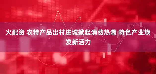 火配资 农特产品出村进城掀起消费热潮 特色产业焕发新活力