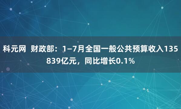 科元网  财政部：1—7月全国一般公共预算收入135839亿元，同比增长0.1%