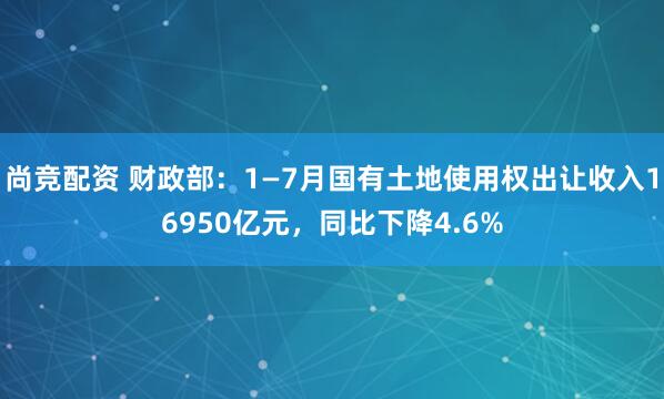 尚竞配资 财政部：1—7月国有土地使用权出让收入16950亿元，同比下降4.6%