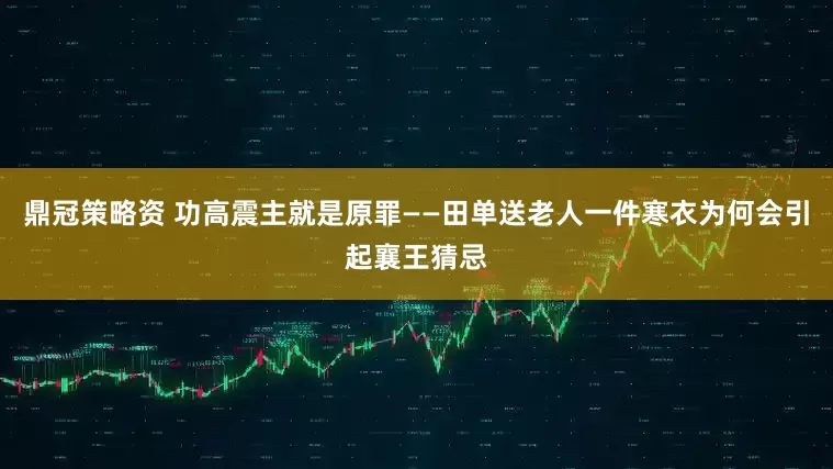 鼎冠策略资 功高震主就是原罪——田单送老人一件寒衣为何会引起襄王猜忌