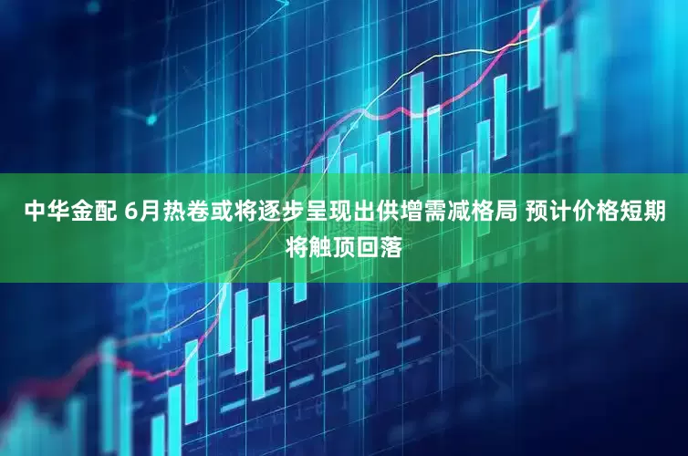 中华金配 6月热卷或将逐步呈现出供增需减格局 预计价格短期将触顶回落