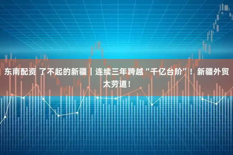 东南配资 了不起的新疆｜连续三年跨越“千亿台阶”！新疆外贸太劳道！