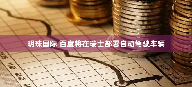 明珠国际 百度将在瑞士部署自动驾驶车辆