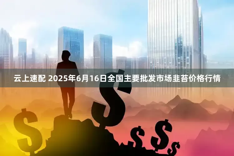 云上速配 2025年6月16日全国主要批发市场韭苔价格行情