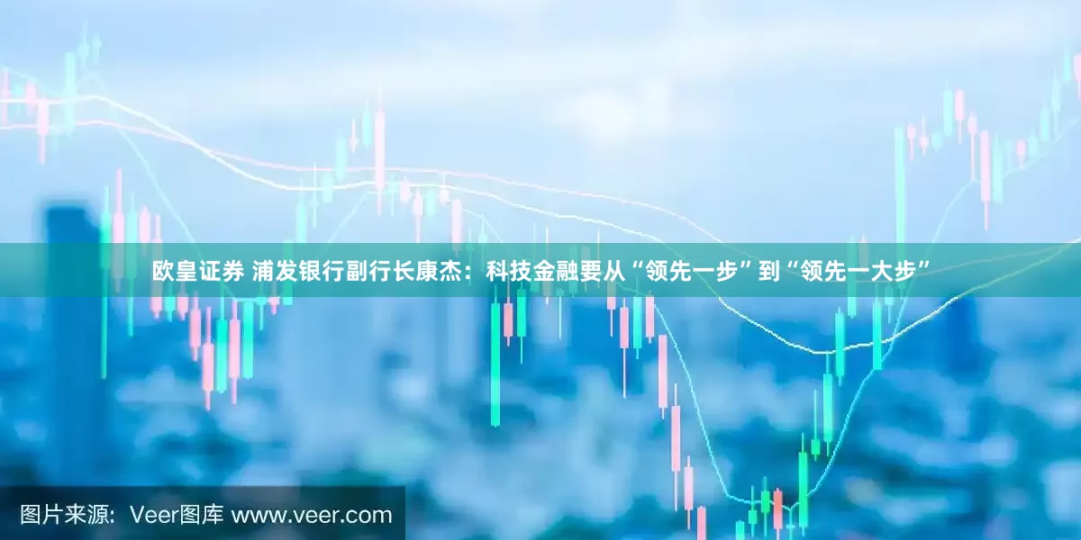 欧皇证券 浦发银行副行长康杰：科技金融要从“领先一步”到“领先一大步”