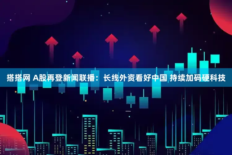 搭搭网 A股再登新闻联播：长线外资看好中国 持续加码硬科技